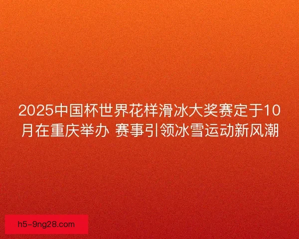 2025中国杯世界花样滑冰大奖赛定于10月在重庆举办 赛事引领冰雪运动新风潮