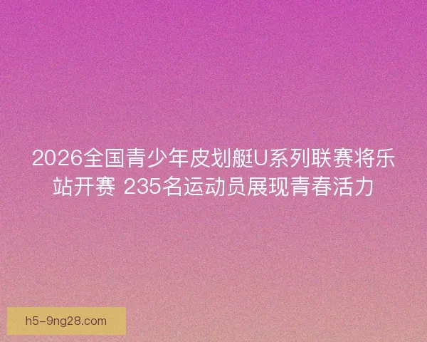2026全国青少年皮划艇U系列联赛将乐站开赛 235名运动员展现青春活力