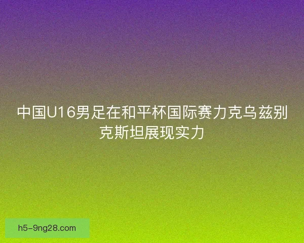 中国U16男足在和平杯国际赛力克乌兹别克斯坦展现实力